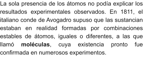 La sola presencia de los átomos no podía explicar los resultados experimentales observados. En 1811, el italiano conde de Avogadro supuso que las sustancian estaban en realidad formadas por combinaciones estables de átomos, iguales o diferentes, a las que llamó moléculas, cuya existencia pronto fue confirmada en numerosos experimentos.