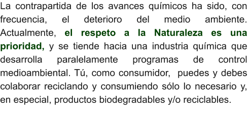 La contrapartida de los avances químicos ha sido, con frecuencia, el deterioro del medio ambiente.  Actualmente, el respeto a la Naturaleza es una prioridad, y se tiende hacia una industria química que desarrolla paralelamente programas de control medioambiental. Tú, como consumidor,  puedes y debes colaborar reciclando y consumiendo sólo lo necesario y, en especial, productos biodegradables y/o reciclables.