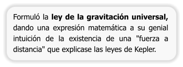 Formuló la ley de la gravitación universal, dando una expresión matemática a su genial intuición de la existencia de una "fuerza a distancia" que explicase las leyes de Kepler.