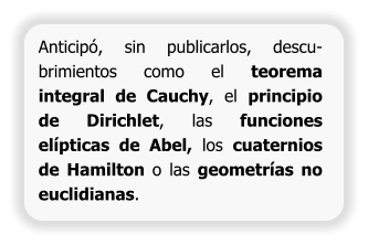Anticipó, sin publicarlos, descu-brimientos como el teorema integral de Cauchy, el principio de Dirichlet, las funciones elípticas de Abel, los cuaternios de Hamilton o las geometrías no euclidianas.