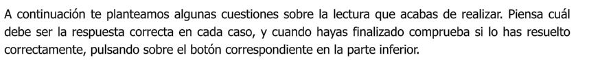 A continuación te planteamos algunas cuestiones sobre la lectura que acabas de realizar. Piensa cuál debe ser la respuesta correcta en cada caso, y cuando hayas finalizado comprueba si lo has resuelto correctamente, pulsando sobre el botón correspondiente en la parte inferior.