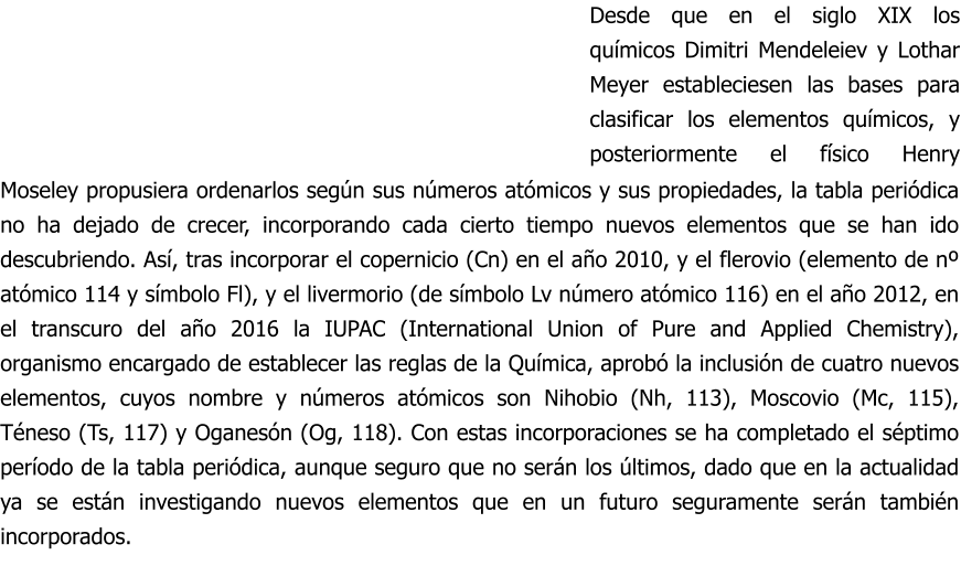 Moseley propusiera ordenarlos según sus números atómicos y sus propiedades, la tabla periódica no ha dejado de crecer, incorporando cada cierto tiempo nuevos elementos que se han ido descubriendo. Así, tras incorporar el copernicio (Cn) en el año 2010, y el flerovio (elemento de nº atómico 114 y símbolo Fl), y el livermorio (de símbolo Lv número atómico 116) en el año 2012, en el transcuro del año 2016 la IUPAC (International Union of Pure and Applied Chemistry), organismo encargado de establecer las reglas de la Química, aprobó la inclusión de cuatro nuevos elementos, cuyos nombre y números atómicos son Nihobio (Nh, 113), Moscovio (Mc, 115), Téneso (Ts, 117) y Oganesón (Og, 118). Con estas incorporaciones se ha completado el séptimo período de la tabla periódica, aunque seguro que no serán los últimos, dado que en la actualidad ya se están investigando nuevos elementos que en un futuro seguramente serán también incorporados. Desde que en el siglo XIX los químicos Dimitri Mendeleiev y Lothar Meyer estableciesen las bases para clasificar los elementos químicos, y posteriormente el físico Henry