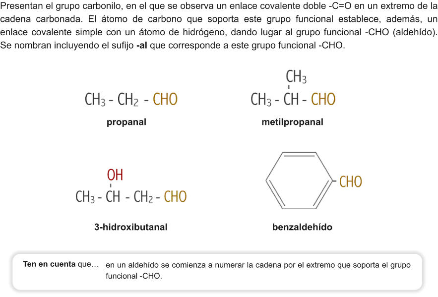 Presentan el grupo carbonilo, en el que se observa un enlace covalente doble -C=O en un extremo de la cadena carbonada. El átomo de carbono que soporta este grupo funcional establece, además, un enlace covalente simple con un átomo de hidrógeno, dando lugar al grupo funcional -CHO (aldehído). Se nombran incluyendo el sufijo -al que corresponde a este grupo funcional -CHO. propanal                                            metilpropanal 3-hidroxibutanal                                        benzaldehído en un aldehído se comienza a numerar la cadena por el extremo que soporta el grupo funcional -CHO.   Ten en cuenta que…