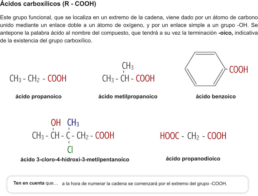 ácido propanoico		           ácido metilpropanoico                         ácido benzoico    ácido 3-cloro-4-hidroxi-3-metilpentanoico Ácidos carboxílicos (R - COOH) Este grupo funcional, que se localiza en un extremo de la cadena, viene dado por un átomo de carbono unido mediante un enlace doble a un átomo de oxígeno, y por un enlace simple a un grupo -OH. Se antepone la palabra ácido al nombre del compuesto, que tendrá a su vez la terminación -oico, indicativa de la existencia del grupo carboxílico.                      ácido propanodioico a la hora de numerar la cadena se comenzará por el extremo del grupo -COOH. Ten en cuenta que…