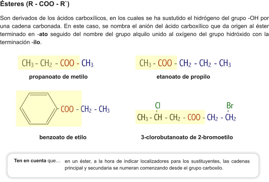 propanoato de metilo                                           etanoato de propilo    Ésteres (R - COO - R`) Son derivados de los ácidos carboxílicos, en los cuales se ha sustutido el hidrógeno del grupo -OH por una cadena carbonada. En este caso, se nombra el anión del ácido carboxílico que da origen al éster terminado en -ato seguido del nombre del grupo alquilo unido al oxígeno del grupo hidróxido con la terminación -ilo. benzoato de etilo                                  3-clorobutanoato de 2-bromoetilo        en un éster, a la hora de indicar localizadores para los sustituyentes, las cadenas principal y secundaria se numeran comenzando desde el grupo carboxilo. Ten en cuenta que…