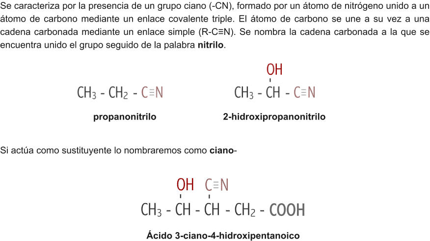 Se caracteriza por la presencia de un grupo ciano (-CN), formado por un átomo de nitrógeno unido a un átomo de carbono mediante un enlace covalente triple. El átomo de carbono se une a su vez a una cadena carbonada mediante un enlace simple (R-C≡N). Se nombra la cadena carbonada a la que se encuentra unido el grupo seguido de la palabra nitrilo. propanonitrilo				2-hidroxipropanonitrilo Ácido 3-ciano-4-hidroxipentanoico Si actúa como sustituyente lo nombraremos como ciano- COOH