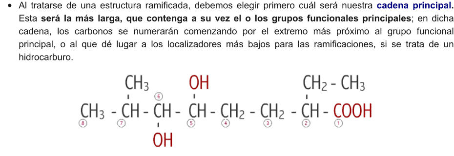 •	Al tratarse de una estructura ramificada, debemos elegir primero cuál será nuestra cadena principal. Esta será la más larga, que contenga a su vez el o los grupos funcionales principales; en dicha cadena, los carbonos se numerarán comenzando por el extremo más próximo al grupo funcional principal, o al que dé lugar a los localizadores más bajos para las ramificaciones, si se trata de un hidrocarburo.