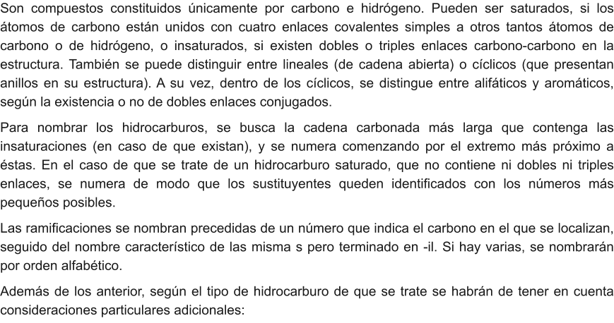 Son compuestos constituidos únicamente por carbono e hidrógeno. Pueden ser saturados, si los átomos de carbono están unidos con cuatro enlaces covalentes simples a otros tantos átomos de carbono o de hidrógeno, o insaturados, si existen dobles o triples enlaces carbono-carbono en la estructura. También se puede distinguir entre lineales (de cadena abierta) o cíclicos (que presentan anillos en su estructura). A su vez, dentro de los cíclicos, se distingue entre alifáticos y aromáticos, según la existencia o no de dobles enlaces conjugados. Para nombrar los hidrocarburos, se busca la cadena carbonada más larga que contenga las insaturaciones (en caso de que existan), y se numera comenzando por el extremo más próximo a éstas. En el caso de que se trate de un hidrocarburo saturado, que no contiene ni dobles ni triples enlaces, se numera de modo que los sustituyentes queden identificados con los números más pequeños posibles. Las ramificaciones se nombran precedidas de un número que indica el carbono en el que se localizan, seguido del nombre característico de las misma s pero terminado en -il. Si hay varias, se nombrarán por orden alfabético.  Además de los anterior, según el tipo de hidrocarburo de que se trate se habrán de tener en cuenta consideraciones particulares adicionales: