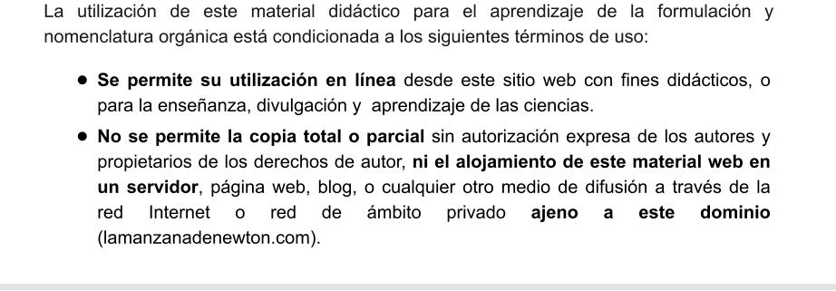 La utilización de este material didáctico para el aprendizaje de la formulación y nomenclatura orgánica está condicionada a los siguientes términos de uso: •	Se permite su utilización en línea desde este sitio web con fines didácticos, o para la enseñanza, divulgación y  aprendizaje de las ciencias. •	No se permite la copia total o parcial sin autorización expresa de los autores y propietarios de los derechos de autor, ni el alojamiento de este material web en un servidor, página web, blog, o cualquier otro medio de difusión a través de la red Internet o red de ámbito privado ajeno a este dominio (lamanzanadenewton.com).