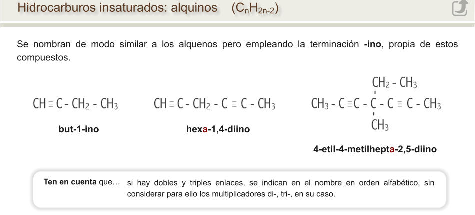Hidrocarburos insaturados: alquinos    (CnH2n-2) Se nombran de modo similar a los alquenos pero empleando la terminación -ino, propia de estos compuestos.                          4-etil-4-metilhepta-2,5-diino but-1-ino                                 hexa-1,4-diino                          si hay dobles y triples enlaces, se indican en el nombre en orden alfabético, sin considerar para ello los multiplicadores di-, tri-, en su caso. Ten en cuenta que…