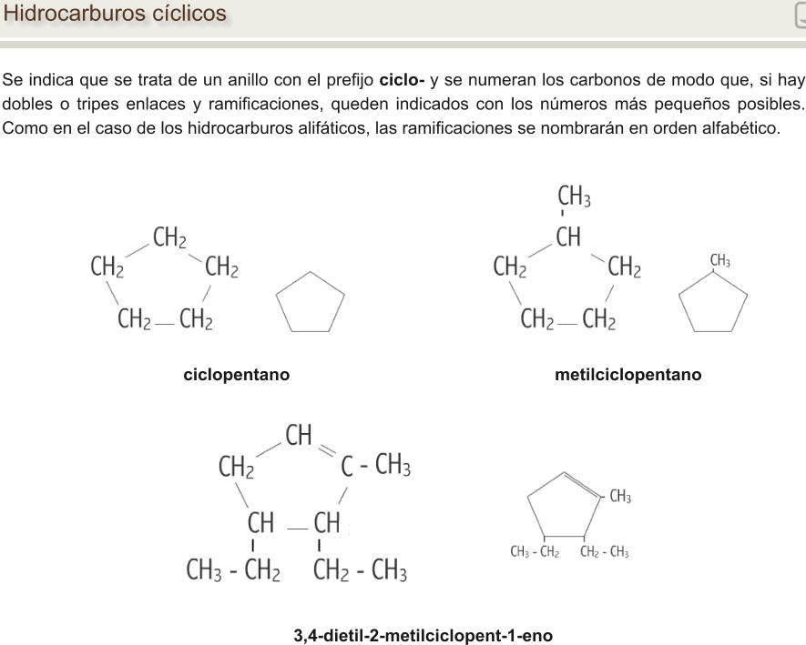 Hidrocarburos cíclicos Se indica que se trata de un anillo con el prefijo ciclo- y se numeran los carbonos de modo que, si hay dobles o tripes enlaces y ramificaciones, queden indicados con los números más pequeños posibles. Como en el caso de los hidrocarburos alifáticos, las ramificaciones se nombrarán en orden alfabético. ciclopentano                                   	                    metilciclopentano 3,4-dietil-2-metilciclopent-1-eno