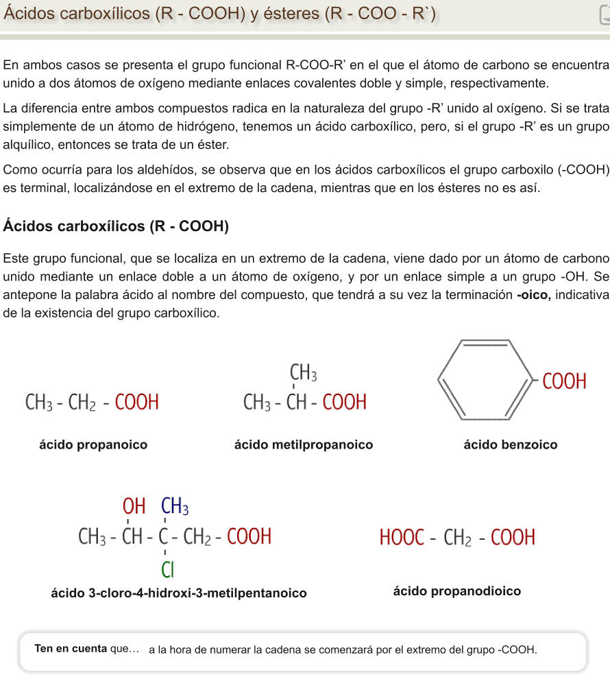En ambos casos se presenta el grupo funcional R-COO-R’ en el que el átomo de carbono se encuentra unido a dos átomos de oxígeno mediante enlaces covalentes doble y simple, respectivamente. La diferencia entre ambos compuestos radica en la naturaleza del grupo -R’ unido al oxígeno. Si se trata simplemente de un átomo de hidrógeno, tenemos un ácido carboxílico, pero, si el grupo -R’ es un grupo alquílico, entonces se trata de un éster. Como ocurría para los aldehídos, se observa que en los ácidos carboxílicos el grupo carboxilo (-COOH) es terminal, localizándose en el extremo de la cadena, mientras que en los ésteres no es así. Ácidos carboxílicos (R - COOH) y ésteres (R - COO - R`) ácido propanoico		           ácido metilpropanoico                         ácido benzoico    ácido 3-cloro-4-hidroxi-3-metilpentanoico Ácidos carboxílicos (R - COOH) Este grupo funcional, que se localiza en un extremo de la cadena, viene dado por un átomo de carbono unido mediante un enlace doble a un átomo de oxígeno, y por un enlace simple a un grupo -OH. Se antepone la palabra ácido al nombre del compuesto, que tendrá a su vez la terminación -oico, indicativa de la existencia del grupo carboxílico.                      ácido propanodioico a la hora de numerar la cadena se comenzará por el extremo del grupo -COOH. Ten en cuenta que…