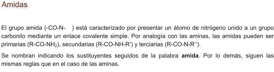 Amidas El grupo amida (-CO-N-   ) está caracterizado por presentar un átomo de nitrógeno unido a un grupo carbonilo mediante un enlace covalente simple. Por analogía con las aminas, las amidas pueden ser primarias (R-CO-NH2), secundarias (R-CO-NH-R’) y terciarias (R-CO-N-R’‘). Se nombran indicando los sustituyentes seguidos de la palabra amida. Por lo demás, siguen las mismas reglas que en el caso de las aminas.