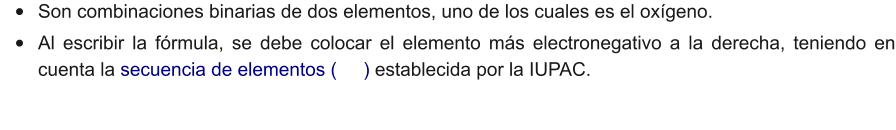 •	Son combinaciones binarias de dos elementos, uno de los cuales es el oxígeno. •	Al escribir la fórmula, se debe colocar el elemento más electronegativo a la derecha, teniendo en cuenta la secuencia de elementos (     ) establecida por la IUPAC.