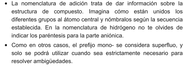 •	La nomenclatura de adición trata de dar información sobre la estructura de compuesto. Imagina cómo están unidos los diferentes grupos al átomo central y nómbralos según la secuencia establecida. En la nomenclatura de hidrógeno no te olvides de indicar los paréntesis para la parte aniónica. •	Como en otros casos, el prefijo mono- se considera superfluo, y solo se podrá utilizar cuando sea estrictamente necesario para resolver ambigüedades.