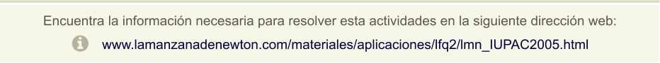 Encuentra la información necesaria para resolver esta actividades en la siguiente dirección web: www.lamanzanadenewton.com/materiales/aplicaciones/lfq2/lmn_IUPAC2005.html