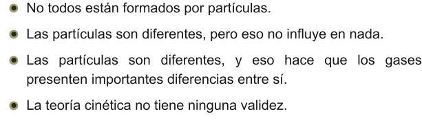 •	No todos están formados por partículas. •	Las partículas son diferentes, pero eso no influye en nada. •	Las partículas son diferentes, y eso hace que los gases presenten importantes diferencias entre sí. •	La teoría cinética no tiene ninguna validez.