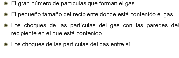 •	El gran número de partículas que forman el gas. •	El pequeño tamaño del recipiente donde está contenido el gas. •	Los choques de las partículas del gas con las paredes del recipiente en el que está contenido. •	Los choques de las partículas del gas entre sí.