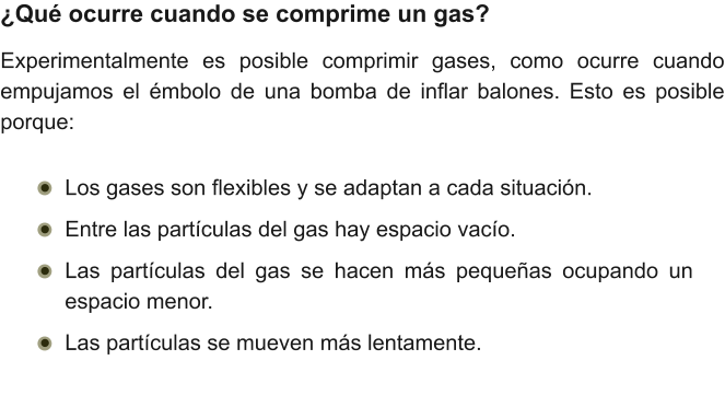 ¿Qué ocurre cuando se comprime un gas? Experimentalmente es posible comprimir gases, como ocurre cuando empujamos el émbolo de una bomba de inflar balones. Esto es posible porque: •	Los gases son flexibles y se adaptan a cada situación. •	Entre las partículas del gas hay espacio vacío. •	Las partículas del gas se hacen más pequeñas ocupando un espacio menor. •	Las partículas se mueven más lentamente.