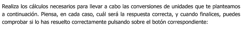 Realiza los cálculos necesarios para llevar a cabo las conversiones de unidades que te planteamos a continuación. Piensa, en cada caso, cuál será la respuesta correcta, y cuando finalices, puedes comprobar si lo has resuelto correctamente pulsando sobre el botón correspondiente:
