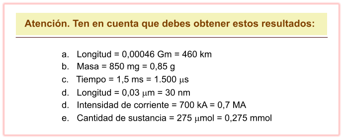 Atención. Ten en cuenta que debes obtener estos resultados: a.   Longitud = 0,00046 Gm = 460 km b.   Masa = 850 mg = 0,85 g c.   Tiempo = 1,5 ms = 1.500 ms d.   Longitud = 0,03 mm = 30 nm d.   Intensidad de corriente = 700 kA = 0,7 MA e.   Cantidad de sustancia = 275 mmol = 0,275 mmol